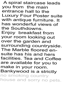 A spiral staircase leads you from  the main entrance hall to the Luxury Four Poster suite with antique furniture. It has wonderful views of the Southdowns. Enjoy  breakfast from your room looking out over the garden and surrounding countryside. The Marble floored en-suite has his and hers facilities. Tea and Coffee are available for you to make in your room. Bankywood is a strictly no smoking country house and sorry no pets.